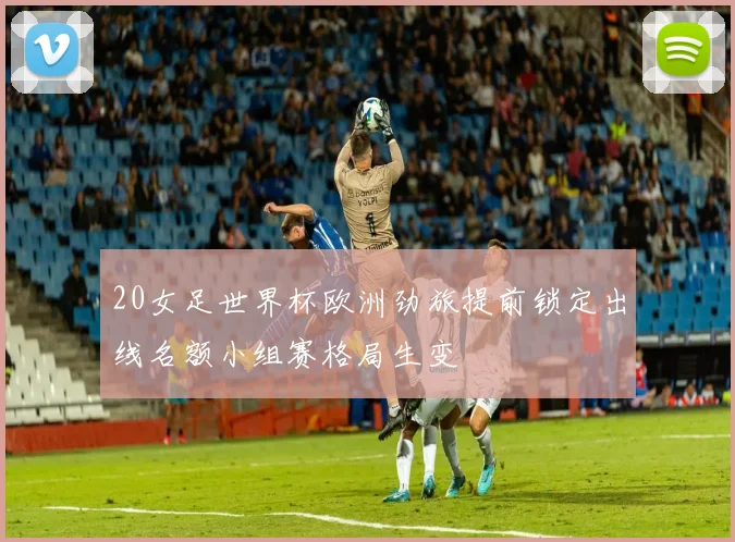 20女足世界杯欧洲劲旅提前锁定出线名额小组赛格局生变