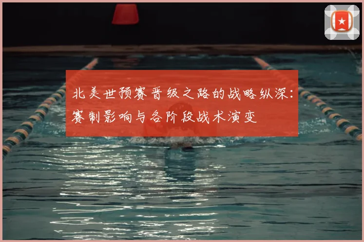 北美世预赛晋级之路的战略纵深：赛制影响与各阶段战术演变