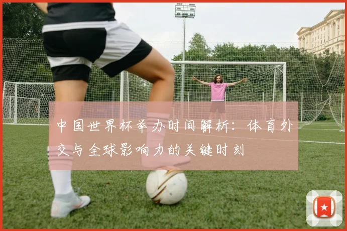 中国世界杯举办时间解析:体育外交与全球影响力的关键时刻