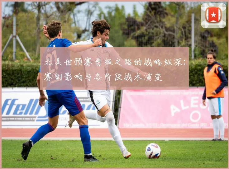 北美世预赛晋级之路的战略纵深：赛制影响与各阶段战术演变