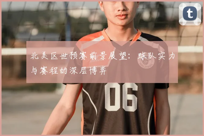 北美区世预赛前景展望：球队实力与赛程的深层博弈