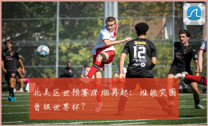 北美区世预赛烽烟再起：谁能突围晋级世界杯？