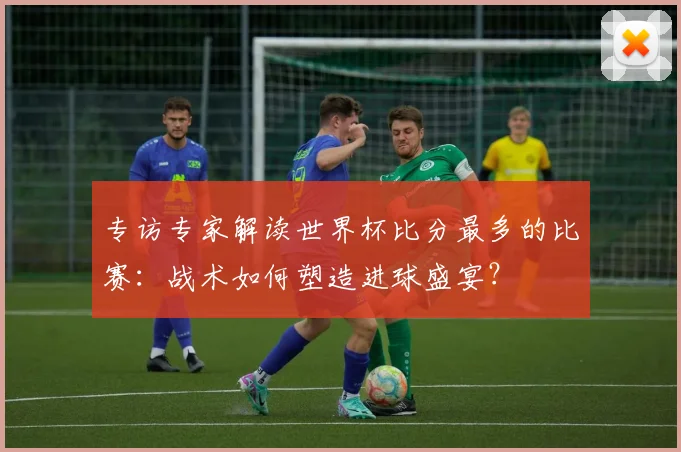 专访专家解读世界杯比分最多的比赛:战术如何塑造进球盛宴?