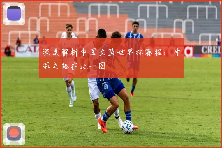 深度解析中国女篮世界杯赛程,冲冠之路在此一图