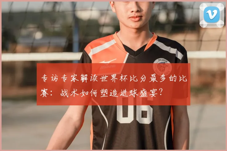 专访专家解读世界杯比分最多的比赛:战术如何塑造进球盛宴?