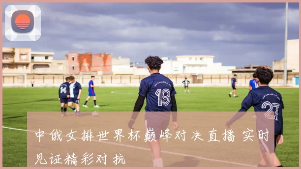 中俄女排世界杯巅峰对决直播 实时见证精彩对抗