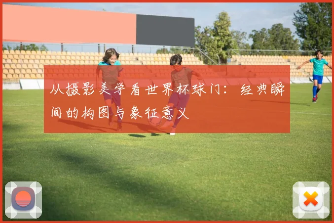 从摄影美学看世界杯球门:经典瞬间的构图与象征意义