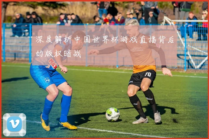 深度解析中国世界杯游戏直播背后的版权暗战