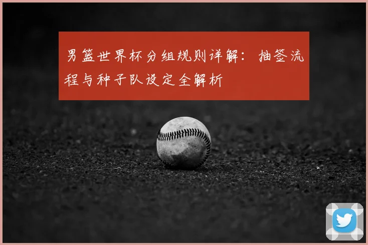 男篮世界杯分组规则详解:抽签流程与种子队设定全解析
