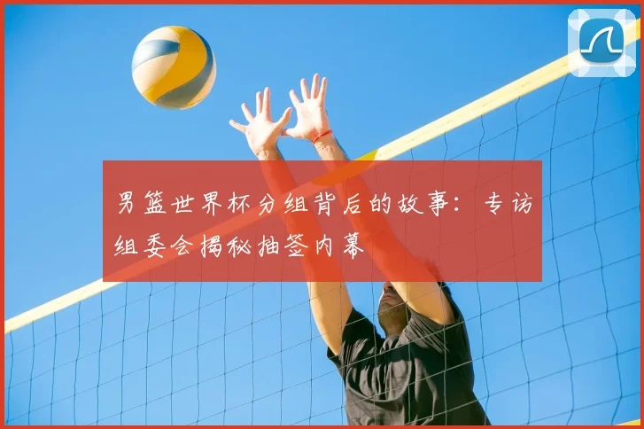 男篮世界杯分组背后的故事:专访组委会揭秘抽签内幕