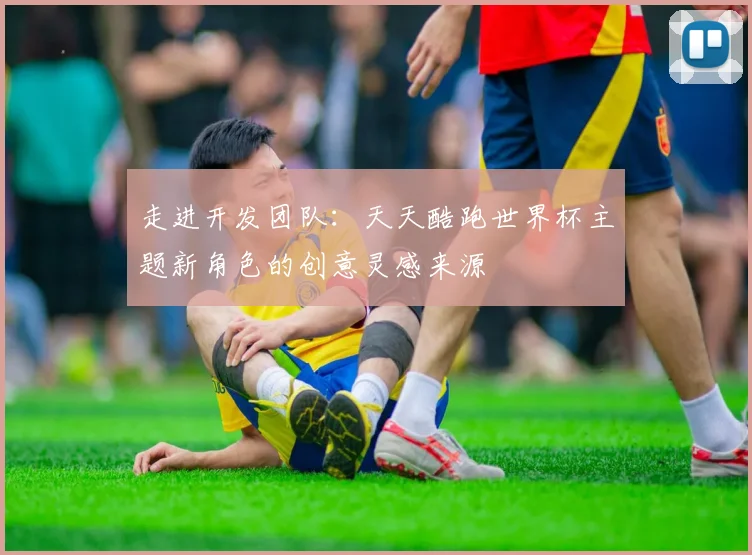 走进开发团队：天天酷跑世界杯主题新角色的创意灵感来源