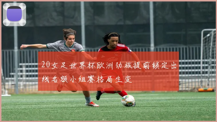 20女足世界杯欧洲劲旅提前锁定出线名额小组赛格局生变