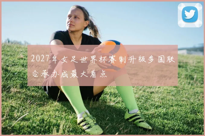 2027年女足世界杯赛制升级多国联合承办成最大看点